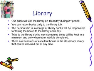 Library Our class will visit the library on Thursday during 2 nd  period. You can return books daily to the library tub. The person who is in charge of library books will be responsible for taking the books to the library each day. Trips to the library during non-scheduled times will be kept to a minimum and only when other work is completed.  There are hundreds of excellent books in the classroom library that can be checked out at any time. 