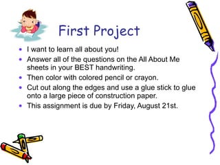 First Project I want to learn all about you! Answer all of the questions on the All About Me sheets in your BEST handwriting. Then color with colored pencil or crayon. Cut out along the edges and use a glue stick to glue onto a large piece of construction paper. This assignment is due by Friday, August 21st. 