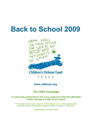 Back to School 2009




                            www.cdftexas.org

                           The 100% Campaign
A community partnership to link every uninsured child with affordable
             health coverage through Texas schools

   For information about how to bring the 100% Campaign to your school district contact
      Kelli King-Jackson at Hkkingjackson@childrensdefense.orgH or 713-664-4080.

                           Toolkit created by Amanda Aguirre
 
