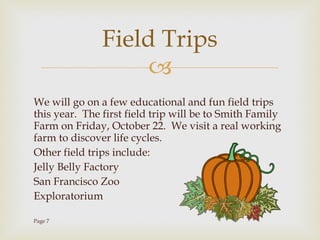 We will go on a few educational and fun field trips this year.  The first field trip will be to Smith Family Farm on Friday, October 22.  We visit a real working farm to discover life cycles.  Other field trips include: Jelly Belly Factory San Francisco Zoo Exploratorium Page 7 Field Trips 