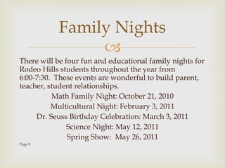 There will be four fun and educational family nights for Rodeo Hills students throughout the year from 6:00-7:30.  These events are wonderful to build parent, teacher, student relationships. Math Family Night: October 21, 2010 Multicultural Night: February 3, 2011 Dr. Seuss Birthday Celebration: March 3, 2011 Science Night: May 12, 2011 Spring Show:  May 26, 2011 Page 9 Family Nights 