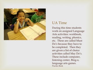 UA Time During this time students work on assigned Language Arts activities: workbook, reading, writing, phonics, etc.  These are called Must Do’s because they have to be completed.  Then they are given a list of choice activities called May Do’s.  These include computer, listening center, Bing-o, language arts games.  Practice Book 