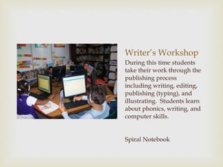 Writer’s Workshop During this time students take their work through the publishing process including writing, editing, publishing (typing), and illustrating.  Students learn about phonics, writing, and computer skills. Spiral Notebook 