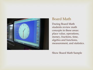 Board Math During Board Math students review math concepts in these areas: place value, operations, money, fractions, time, algebra and functions, measurement, and statistics. Show Board Math Sample  