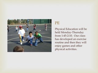 PE Physical Education will be held Monday-Thursday from 1:45-2:10.  Our class has developed an exercise routine and then they will enjoy games and other physical activities.  