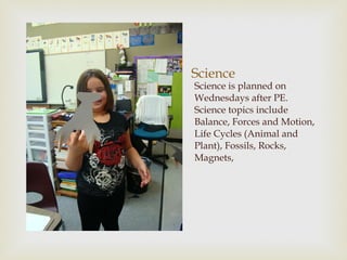 Science Science is planned on Wednesdays after PE.  Science topics include Balance, Forces and Motion, Life Cycles (Animal and Plant), Fossils, Rocks, Magnets, 