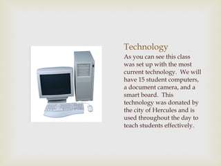 Technology As you can see this class was set up with the most current technology.  We will have 15 student computers, a document camera, and a smart board.  This technology was donated by the city of Hercules and is used throughout the day to teach students effectively.  