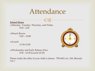 School Hours Monday, Tuesday, Thursday, and Friday 8:30 - 2:45 Snack Recess 9:45 – 10:00   Lunch  11:30-12:20   Wednesday and Early Release Days 8:30 - 12:30 (Lunch-10:35) Please notify the office if your child is absent.  799-4431 ext. 104- Rhonda Page 2   Attendance 