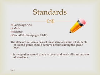 Language Arts Math Science Social Studies (pages 13-17) The state of California has set these standards that all students in second grade should achieve before leaving the grade level. It is my goal in second grade to cover and teach all standards to all students.  Page 5 Standards 