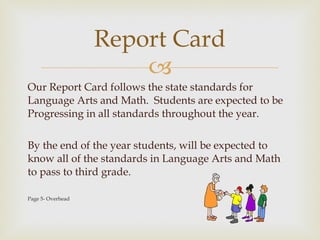 Our Report Card follows the state standards for Language Arts and Math.  Students are expected to be Progressing in all standards throughout the year.  By the end of the year students, will be expected to know all of the standards in Language Arts and Math to pass to third grade.  Page 5- Overhead Report Card 