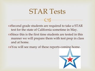 Second grade students are required to take a STAR test for the state of California sometime in May.  Since this is the first time students are tested in this manner we will prepare them with test prep in class and at home.  You will see many of these reports coming home.  STAR Tests 