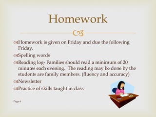 Homework is given on Friday and due the following Friday. Spelling words Reading log- Families should read a minimum of 20 minutes each evening.  The reading may be done by the students are family members. (fluency and accuracy) Newsletter Practice of skills taught in class Page 6 Homework 