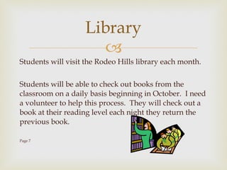 Students will visit the Rodeo Hills library each month. Students will be able to check out books from the classroom on a daily basis beginning in October.  I need a volunteer to help this process.  They will check out a book at their reading level each night they return the previous book.  Page 7 Library 