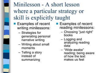 Minilesson - A short lesson where a particular strategy or skill is explicitly taught Examples of recent writing minilessons: Strategies for generating personal narrative writing Writing about small moments Telling a story instead of summarizing Examples of recent reading minilessons: Choosing “just right” books Logging and analyzing reading data “ Wide awake” reading; being aware of how the text makes us feel 