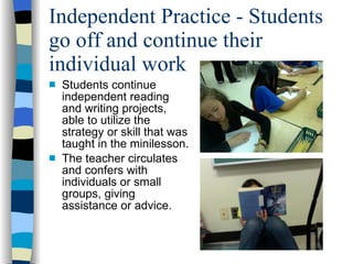 Independent Practice - Students go off and continue their individual work Students continue independent reading and writing projects, able to utilize the strategy or skill that was taught in the minilesson. The teacher circulates and confers with individuals or small groups, giving assistance or advice. 