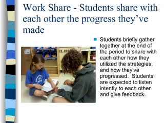 Work Share - Students share with each other the progress they’ve made Students briefly gather together at the end of the period to share with each other how they utilized the strategies, and how they’ve progressed.  Students are expected to listen intently to each other and give feedback. 