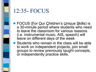 12:35- FOCUS  FOCUS ( F or  O ur  C hildren’s  U nique  S kills) is a 30-minute period where students who need to leave the classroom for various reasons (i.e. instrumental music, AIS, speech) will leave on different days of the week Students who remain in the class will be able to work on independent projects, join small groups to review previously taught concepts, or independently practice skills.  