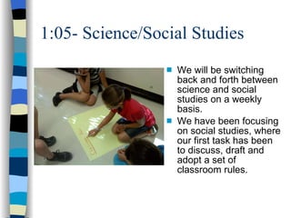 1:05- Science/Social Studies We will be switching back and forth between science and social studies on a weekly basis. We have been focusing on social studies, where our first task has been to discuss, draft and adopt a set of classroom rules.  