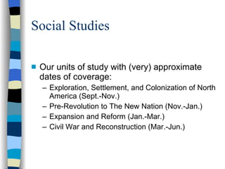 Social Studies Our units of study with (very) approximate dates of coverage: Exploration, Settlement, and Colonization of North America (Sept.-Nov.) Pre-Revolution to The New Nation (Nov.-Jan.) Expansion and Reform (Jan.-Mar.) Civil War and Reconstruction (Mar.-Jun.) 