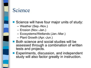 Science Science will have four major units of study: Weather (Sep.-Nov.) Erosion (Nov.-Jan.) Ecosystems/Wetlands (Jan.-Mar.) Plant Growth (Apr.-Jun.) Both science and social studies will be assessed through a combination of written tests and projects. Experiments, discussion, and independent study will also factor greatly in instruction. 