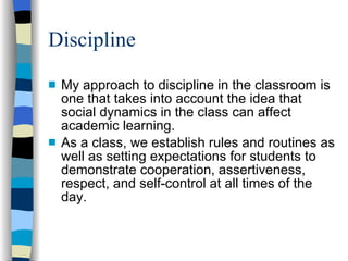 Discipline My approach to discipline in the classroom is one that takes into account the idea that social dynamics in the class can affect academic learning.  As a class, we establish rules and routines as well as setting expectations for students to demonstrate cooperation, assertiveness, respect, and self-control at all times of the day. 