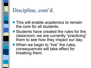 Discipline, cont’d.  This will enable academics to remain the core for all students. Students have created the rules for the classroom; we are currently “practicing” them to see how they impact our day. When we begin to “live” the rules, consequences will take effect for breaking them.  