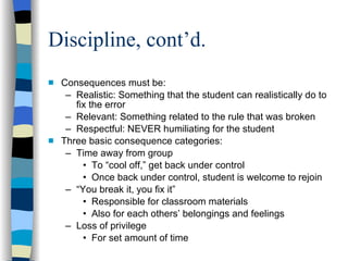 Discipline, cont’d. Consequences must be: Realistic: Something that the student can realistically do to fix the error Relevant: Something related to the rule that was broken Respectful: NEVER humiliating for the student  Three basic consequence categories: Time away from group To “cool off,” get back under control Once back under control, student is welcome to rejoin “ You break it, you fix it” Responsible for classroom materials Also for each others’ belongings and feelings Loss of privilege For set amount of time 