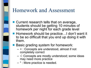 Homework and Assessment Current research tells that on average, students should be getting 10 minutes of homework per night for each grade level Homework should be practice…I don’t want it to be so difficult that you end up doing it with them.  Basic grading system for homework: + : Concepts are understood, almost if not completely correct √ : Concepts are mostly understood; some ideas may need more practice * : More practice is needed.  