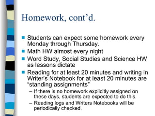 Homework, cont’d.  Students can expect some homework every Monday through Thursday. Math HW almost every night Word Study, Social Studies and Science HW as lessons dictate Reading for at least 20 minutes and writing in Writer’s Notebook for at least 20 minutes are “standing assignments” If there is no homework explicitly assigned on these days, students are expected to do this. Reading logs and Writers Notebooks will be periodically checked. 