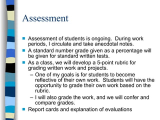Assessment Assessment of students is ongoing.  During work periods, I circulate and take anecdotal notes. A standard number grade given as a percentage will be given for standard written tests.  As a class, we will develop a 5-point rubric for grading written work and projects. One of my goals is for students to become reflective of their own work.  Students will have the opportunity to grade their own work based on the rubric. I will also grade the work, and we will confer and compare grades.  Report cards and explanation of evaluations 