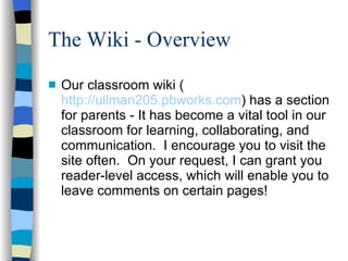 The Wiki - Overview Our classroom wiki ( http://ullman205.pbworks.com ) has a section for parents - It has become a vital tool in our classroom for learning, collaborating, and communication.  I encourage you to visit the site often.  On your request, I can grant you reader-level access, which will enable you to leave comments on certain pages!  