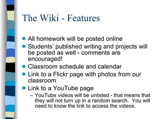 The Wiki - Features All homework will be posted online Students’ published writing and projects will be posted as well - comments are encouraged! Classroom schedule and calendar Link to a Flickr page with photos from our classroom Link to a YouTube page YouTube videos will be unlisted - that means that they will not turn up in a random search.  You will need to know the link to access the videos. 