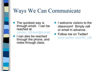 Ways We Can Communicate  The quickest way is through email.  I can be reached at  [email_address] I can also be reached through the phone, and notes through class. I welcome visitors to the classroom!  Simply call or email in advance.  Follow me on Twitter!  www.twitter.com/Mr_Ullman 