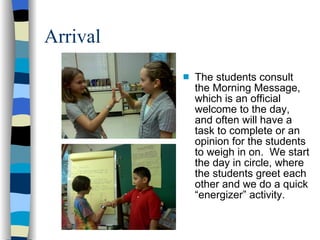 Arrival The students consult the Morning Message, which is an official welcome to the day, and often will have a task to complete or an opinion for the students to weigh in on.  We start the day in circle, where the students greet each other and we do a quick “energizer” activity.  
