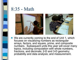 8:35 - Math We are currently coming to the end of Unit 1, which focuses on visualizing numbers as rectangular arrays, factors, and square, prime, and composite numbers.  Subsequent units this year will cover many topics, including computation with whole numbers, fractions, and decimals; 2-D and 3-D geometry; probability and data analysis; and measurement.  