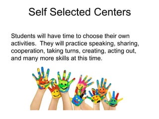 Self Selected Centers
Students will have time to choose their own
activities. They will practice speaking, sharing,
cooperation, taking turns, creating, acting out,
and many more skills at this time.
 