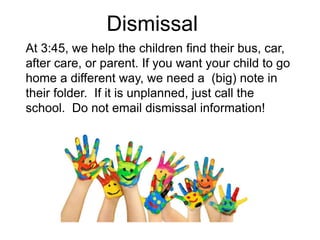 Dismissal
At 3:45, we help the children find their bus, car,
after care, or parent. If you want your child to go
home a different way, we need a (big) note in
their folder. If it is unplanned, just call the
school. Do not email dismissal information!
 