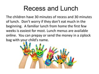Recess and Lunch
The children have 30 minutes of recess and 30 minutes
of lunch. Don’t worry if they don’t eat much in the
beginning. A familiar lunch from home the first few
weeks is easiest for most. Lunch menus are available
online. You can prepay or send the money in a ziplock
bag with your child’s name.
 