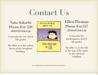 Naho Kikuchi 
Phone Ext: 529 
nkikuchi@asij.ac.jp 
Counselor for 1st, 3rd & 
5th grades 
My office is in the yellow 
doors of the doughnut 
building. 
Contact Us 
Ellen Thomas 
Phone Ext:527 
ethomas@asij.ac.jp 
http://whollygastromony.com/elisa-donovan/peanuts-lucy-psychiatrist/ 
Counselor for 
kindergarten, 2nd & 
4th grades 
My office is to the left 
at the top of the stairs 
in the cafeteria 
building 
2 
 