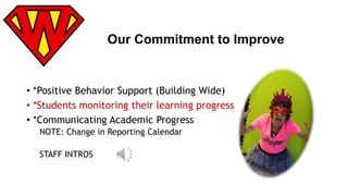 Our Commitment to Improve 
• *Positive Behavior Support (Building Wide) 
• *Students monitoring their learning progress 
• *Communicating Academic Progress 
NOTE: Change in Reporting Calendar 
STAFF INTROS 
 