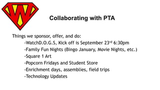Collaborating with PTA 
Things we sponsor, offer, and do: 
-WatchD.O.G.S, Kick off is September 23rd 6:30pm 
-Family Fun Nights (Bingo January, Movie Nights, etc.) 
-Square 1 Art 
-Popcorn Fridays and Student Store 
-Enrichment days, assemblies, field trips 
-Technology Updates 
 