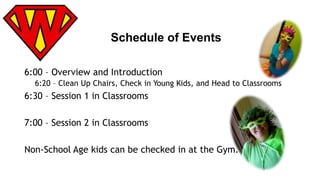 Schedule of Events 
6:00 – Overview and Introduction 
6:20 – Clean Up Chairs, Check in Young Kids, and Head to Classrooms 
6:30 – Session 1 in Classrooms 
7:00 – Session 2 in Classrooms 
Non-School Age kids can be checked in at the Gym. 
 