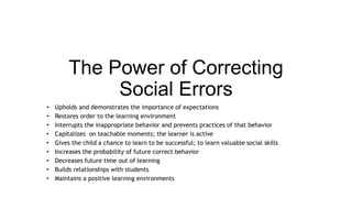 The Power of Correcting 
Social Errors 
• Upholds and demonstrates the importance of expectations 
• Restores order to the learning environment 
• Interrupts the inappropriate behavior and prevents practices of that behavior 
• Capitalizes on teachable moments; the learner is active 
• Gives the child a chance to learn to be successful; to learn valuable social skills 
• Increases the probability of future correct behavior 
• Decreases future time out of learning 
• Builds relationships with students 
• Maintains a positive learning environments 
 