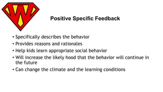 Positive Specific Feedback 
• Specifically describes the behavior 
• Provides reasons and rationales 
• Help kids learn appropriate social behavior 
• Will increase the likely hood that the behavior will continue in 
the future 
• Can change the climate and the learning conditions 
 