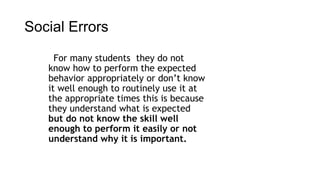 Social Errors 
For many students they do not 
know how to perform the expected 
behavior appropriately or don’t know 
it well enough to routinely use it at 
the appropriate times this is because 
they understand what is expected 
but do not know the skill well 
enough to perform it easily or not 
understand why it is important. 
 