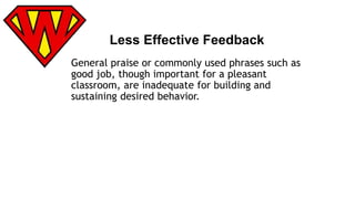 Less Effective Feedback 
General praise or commonly used phrases such as 
good job, though important for a pleasant 
classroom, are inadequate for building and 
sustaining desired behavior. 
 