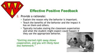 Effective Positive Feedback 
2. Provide a rationale: 
• Explain the reason why the behavior is important. 
• Teach the benefits of the behavior and the impact it 
has on them and others. 
• Typically includes stating the classroom expectation 
and what the student might expect could happen if 
they use the appropriate behavior. 
“Getting started right away shows 
cooperation, and you will likely have 
less homework.” 
 