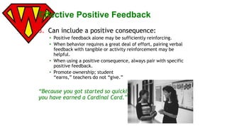 Effective Positive Feedback 
3. Can include a positive consequence: 
• Positive feedback alone may be sufficiently reinforcing. 
• When behavior requires a great deal of effort, pairing verbal 
feedback with tangible or activity reinforcement may be 
helpful. 
• When using a positive consequence, always pair with specific 
positive feedback. 
• Promote ownership; student 
“earns,” teachers do not “give.” 
“Because you got started so quickly, 
you have earned a Cardinal Card.” 
 