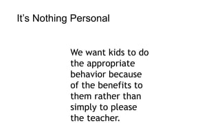 It’s Nothing Personal 
We want kids to do 
the appropriate 
behavior because 
of the benefits to 
them rather than 
simply to please 
the teacher. 
 