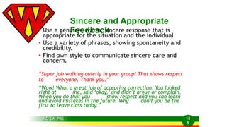 MO SW-PBS 
Sincere and Appropriate 
• Use a genuFineee, dwbaramc, ksincere response that is 
appropriate for the situation and the individual. 
• Use a variety of phrases, showing spontaneity and 
credibility. 
• Find own style to communicate sincere care and 
concern. 
“Super job walking quietly in your group! That shows respect 
to everyone. Thank you.” 
“Wow! What a great job of accepting correction. You looked 
right at me, said ‘okay,’ and didn’t argue or complain. 
When you do that you show respect and you can learn 
and avoid mistakes in the future. Why don’t you be the 
first to leave class today.” 
15 
5 
 